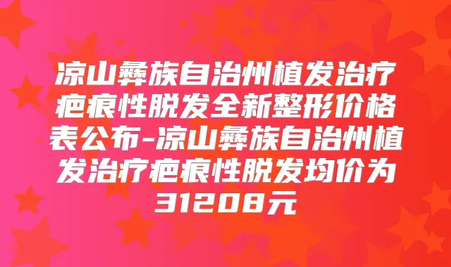 凉山彝族自治州植发疤痕性脱发全新整形价格表公布-凉山彝族自治州植发疤痕性脱发均价为31208元