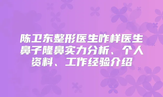 陈卫东整形医生咋样医生鼻子隆鼻实力分析、个人资料、工作经验介绍
