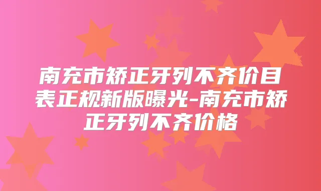 南充市矫正牙列不齐价目表正规新版曝光-南充市矫正牙列不齐价格