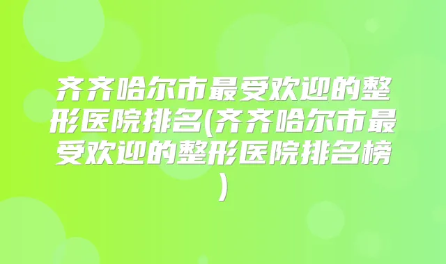齐齐哈尔市受欢迎的整形医院排名(齐齐哈尔市受欢迎的整形医院排名榜)