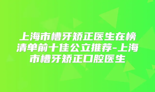 上海市槽牙矫正医生在榜清单前十佳公立推荐-上海市槽牙矫正口腔医生