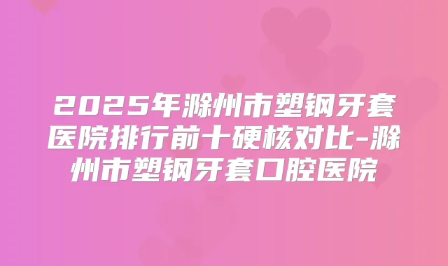 2025年滁州市塑钢牙套医院排行前十硬核对比-滁州市塑钢牙套口腔医院