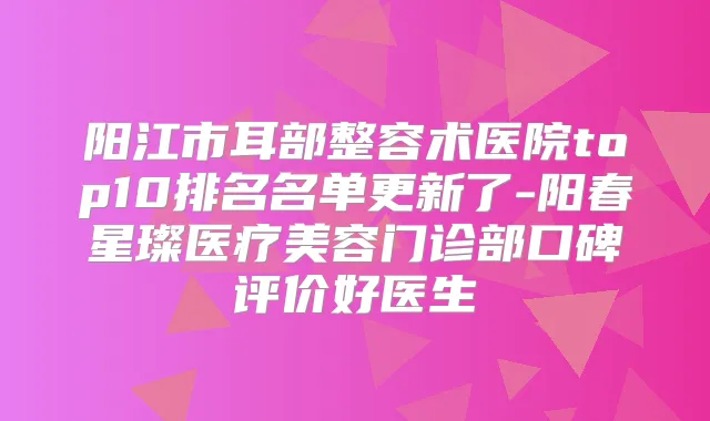 阳江市耳部整容术医院top10排名名单更新了-阳春星璨医疗美容门诊部口碑评价好医生