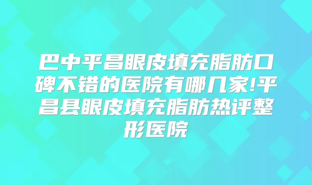 巴中平昌眼皮填充脂肪口碑不错的医院有哪几家!平昌县眼皮填充脂肪热评整形医院