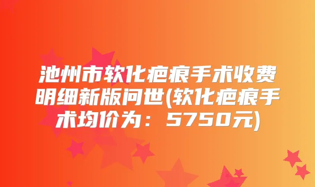 池州市软化疤痕手术收费明细新版问世(软化疤痕手术均价为：5750元)