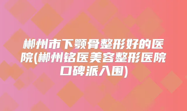 郴州市下颚骨整形好的医院(郴州铭医美容整形医院口碑派入围)