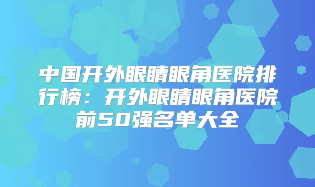 中国开外眼睛眼角医院排行榜:开外眼睛眼角医院前50强名单大全