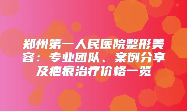 郑州第一人民医院整形美容:专业团队、案例分享及疤痕价格一览