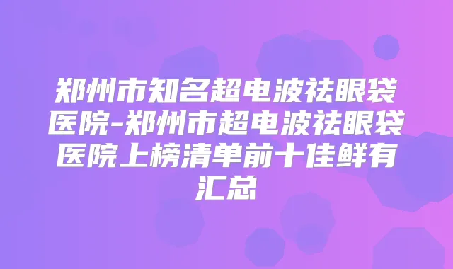 郑州市知名超电波祛眼袋医院-郑州市超电波祛眼袋医院上榜清单前十佳鲜有汇总