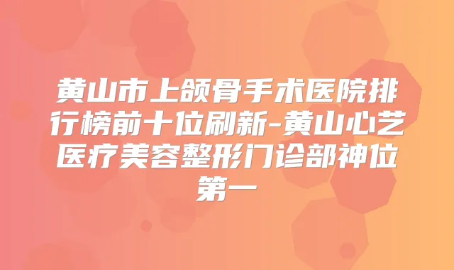黄山市上颌骨手术医院排行榜前十位刷新-黄山心艺医疗美容整形门诊部神位第一