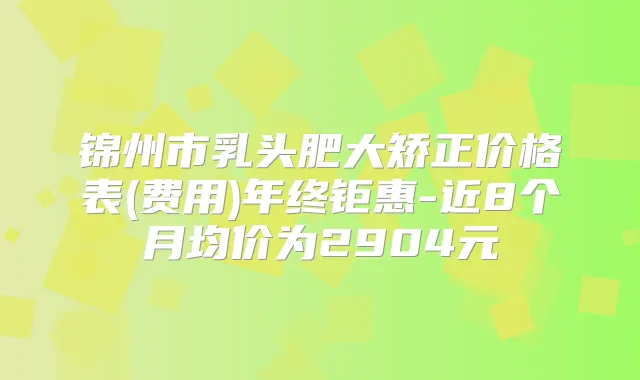 锦州市乳头肥大矫正价格表(费用)年终钜惠-近8个月均价为2904元