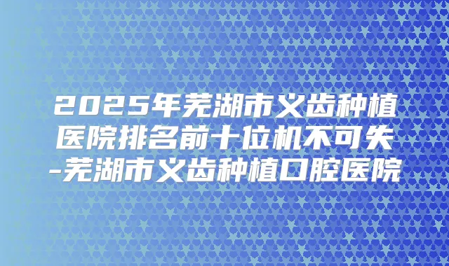 2025年芜湖市义齿种植医院排名前十位机不可失-芜湖市义齿种植口腔医院