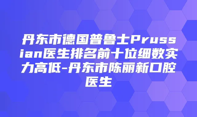 丹东市德国普鲁士Prussian医生排名前十位细数实力高低-丹东市陈丽新口腔医生