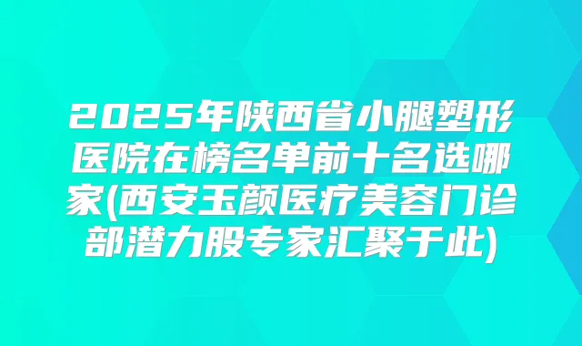2025年陕西省小腿塑形医院在榜名单前十名选哪家(西安玉颜医疗美容门诊部潜力股专家汇聚于此)