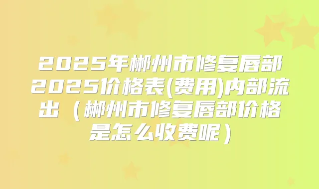 2025年郴州市修复唇部2025价格表(费用)内部流出（郴州市修复唇部价格是怎么收费呢）