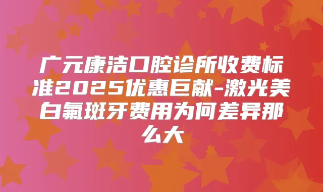 广元康洁口腔诊所收费标准2025优惠巨献-激光美白氟斑牙费用为何差异那么大