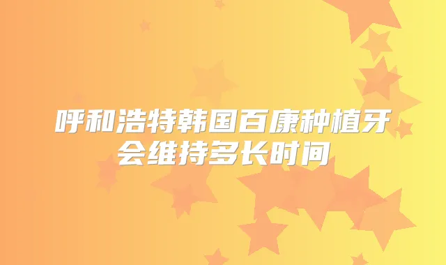 呼和浩特韩国百康种植牙会维持多长时间
