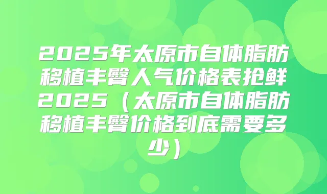 2025年太原市自体脂肪移植丰臀人气价格表抢鲜2025(太原市自体脂肪移植丰臀价格到底需要多少)
