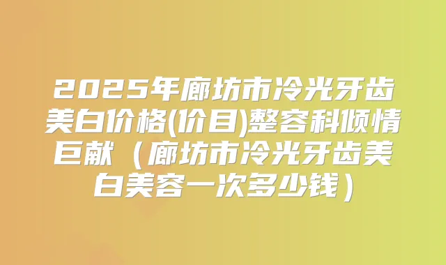 2025年廊坊市冷光牙齿美白价格(价目)整容科倾情巨献(廊坊市冷光牙齿美白美容一次多少钱)
