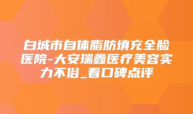 白城市自体脂肪填充全脸医院-大安瑞鑫医疗美容实力不俗_看口碑点评