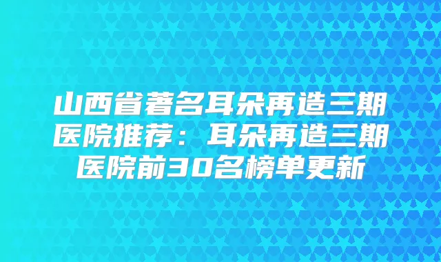 山西省著名耳朵再造三期医院推荐：耳朵再造三期医院前30名榜单更新