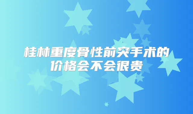 桂林重度骨性前突手术的价格会不会很贵