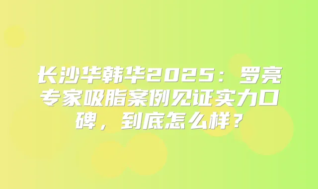 长沙华韩华2025:罗亮专家吸脂案例见证实力口碑,到底怎么样?