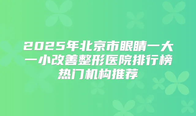 2025年北京市眼睛一大一小整形医院排行榜热门机构推荐