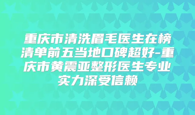重庆市清洗眉毛医生在榜清单前五当地口碑超好-重庆市黄震亚整形医生专业实力深受信赖