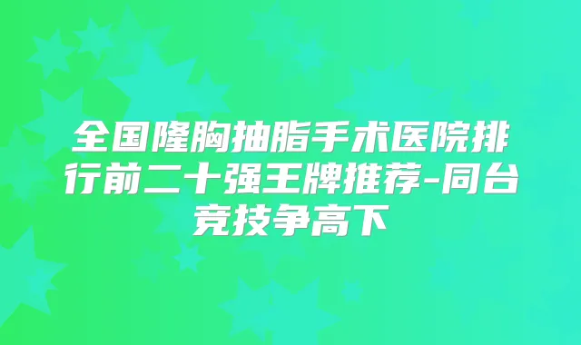 全国隆胸抽脂手术医院排行前二十强王牌推荐-同台竞技争高下