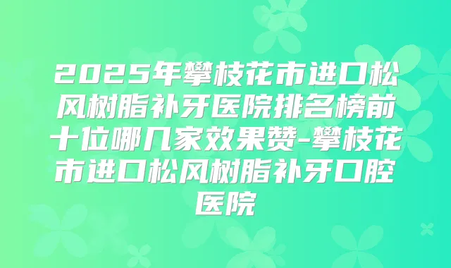 2025年攀枝花市进口松风树脂补牙医院排名榜前十位哪几家效果赞-攀枝花市进口松风树脂补牙口腔医院