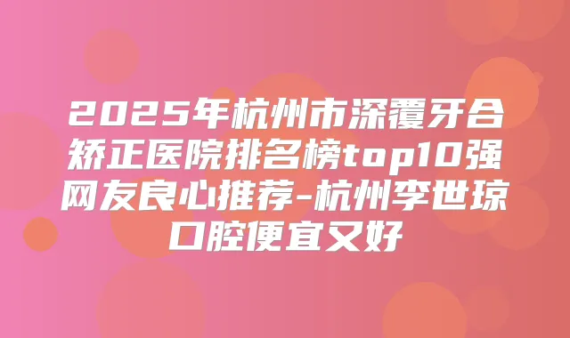 2025年杭州市深覆牙合矫正医院排名榜top10强网友良心推荐-杭州李世琼口腔便宜又好