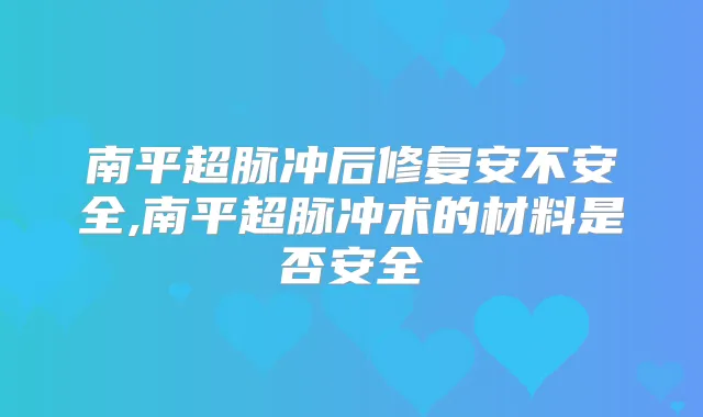 南平超脉冲后修复安不安全,南平超脉冲术的材料是否安全