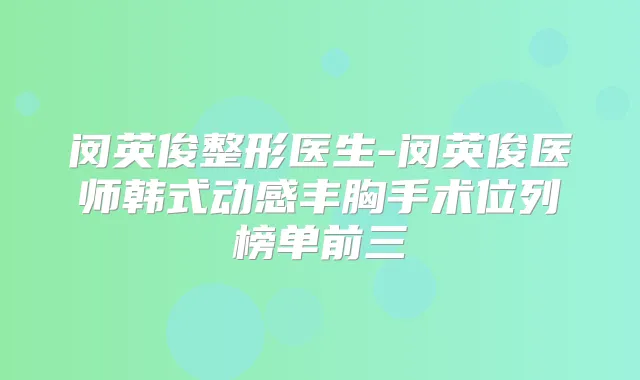 闵英俊整形医生-闵英俊医师韩式动感丰胸手术位列榜单前三
