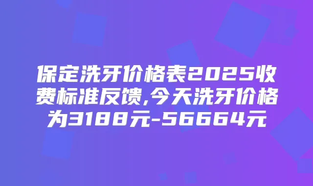 保定洗牙价格表2025收费标准反馈,今天洗牙价格为3188元-56664元