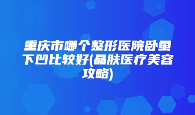 重庆市哪个整形医院卧蚕下凹比较好(晶肤医疗美容攻略)