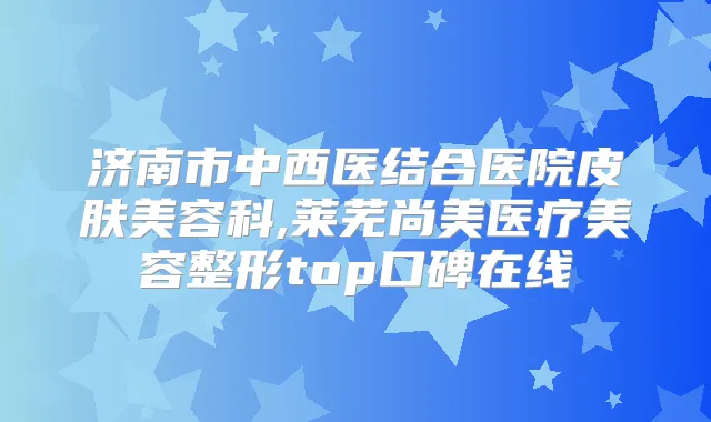 济南市中西医结合医院皮肤美容科,莱芜尚美医疗美容整形top口碑在线