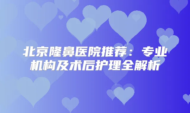 北京隆鼻医院推荐:专业机构及术后护理全解析