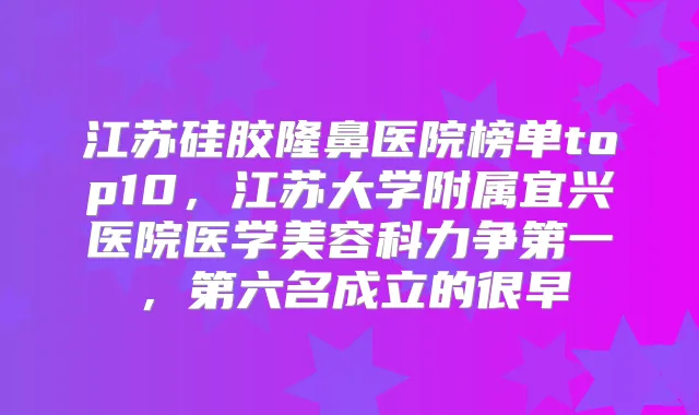 江苏硅胶隆鼻医院榜单top10,江苏大学附属宜兴医院医学美容科力争第一,第六名成立的很早
