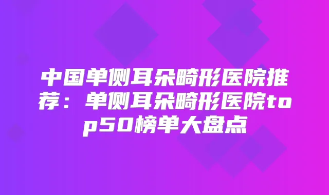 中国单侧耳朵畸形医院推荐:单侧耳朵畸形医院top50榜单大盘点