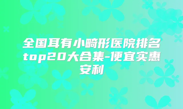 全国耳有小畸形医院排名top20大合集-便宜实惠安利