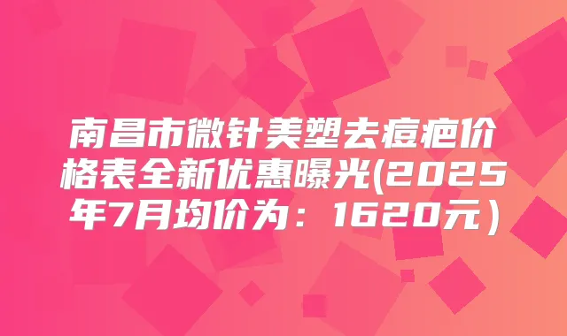 南昌市微针美塑去痘疤价格表全新优惠曝光(2025年7月均价为：1620元）