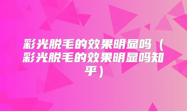 彩光脱毛的效果明显吗(彩光脱毛的效果明显吗知乎)