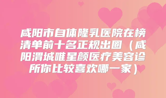 咸阳市自体隆乳医院在榜清单前十名正规出圈（咸阳渭城唯星颜医疗美容诊所你比较喜欢哪一家）