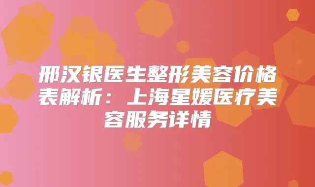 邢汉银医生整形美容价格表解析：上海星媛医疗美容服务详情