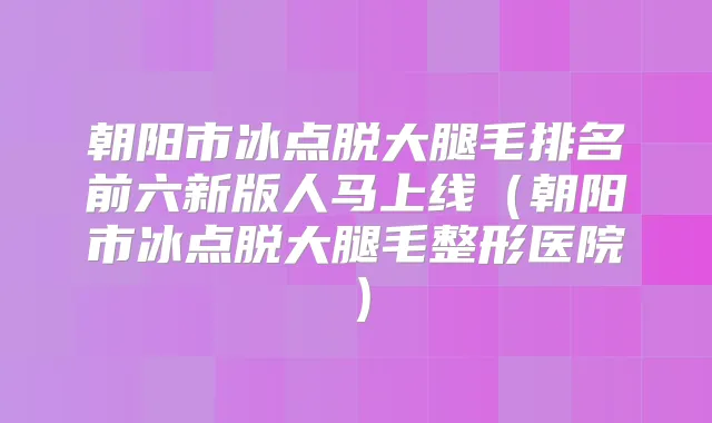 朝阳市冰点脱大腿毛排名前六新版人马上线(朝阳市冰点脱大腿毛整形医院)