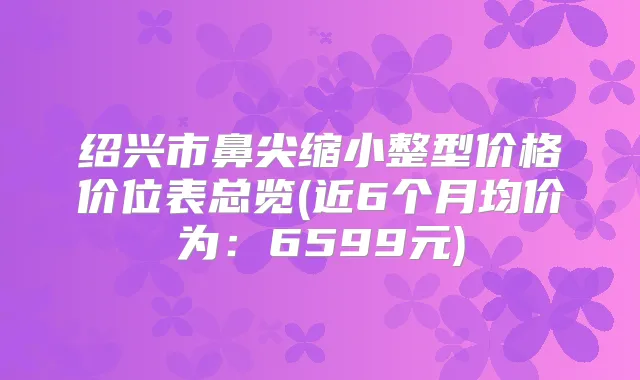 绍兴市鼻尖缩小整型价格价位表总览(近6个月均价为：6599元)