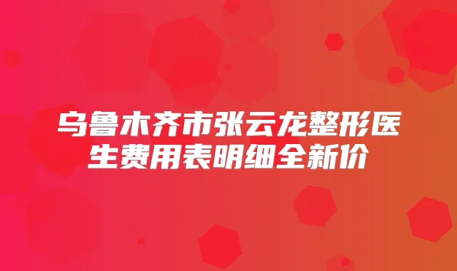 乌鲁木齐市张云龙整形医生费用表明细全新价