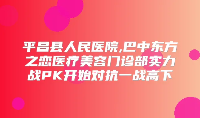 平昌县人民医院,巴中东方之恋医疗美容门诊部实力战PK开始对抗一战高下