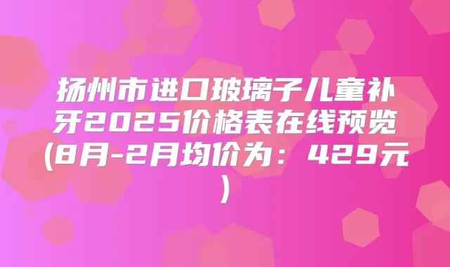 扬州市进口玻璃子儿童补牙2025价格表在线预览(8月-2月均价为：429元)